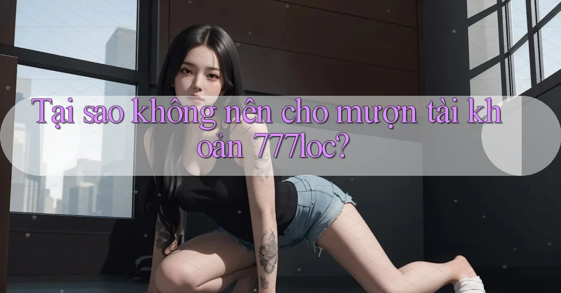 Tại sao không nên cho mượn tài khoản 777loc? Tại sao không nên cho mượn tài khoản 777loc?
