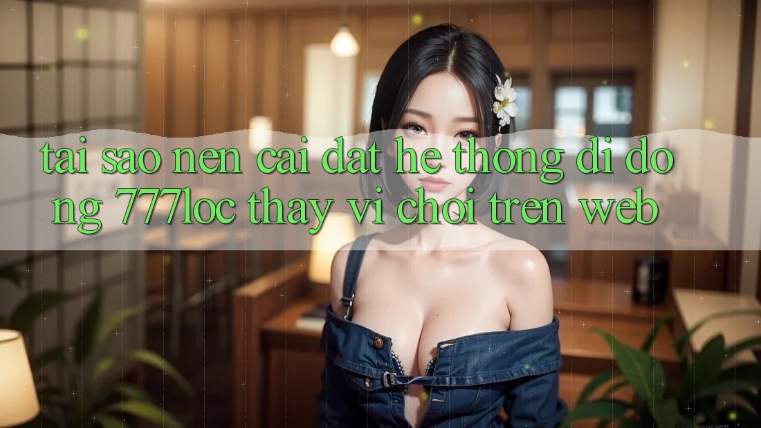 Tại Sao Nên Cài đặt Hệ thống di động 777loc Thay Vì Chơi Trên Web?