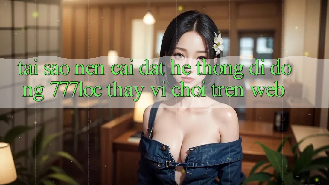 Tại Sao Nên Cài đặt Hệ thống di động 777loc Thay Vì Chơi Trên Web?