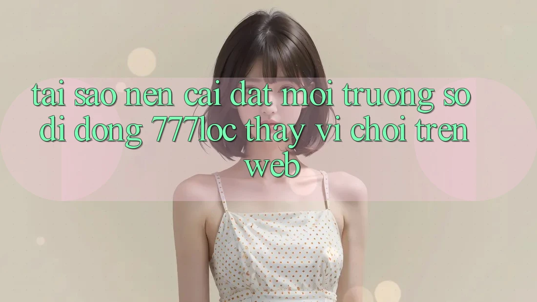 Tại Sao Nên Cài đặt Môi trường số di động 777loc Thay Vì Chơi Trên Web? Tại Sao Nên Cài đặt Môi trường số di động 777loc Thay Vì Chơi Trên Web?