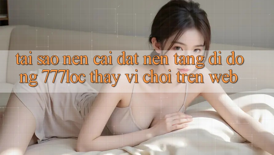 Tại Sao Nên Cài đặt Nền tảng di động 777loc Thay Vì Chơi Trên Web? Tại Sao Nên Cài đặt Nền tảng di động 777loc Thay Vì Chơi Trên Web?