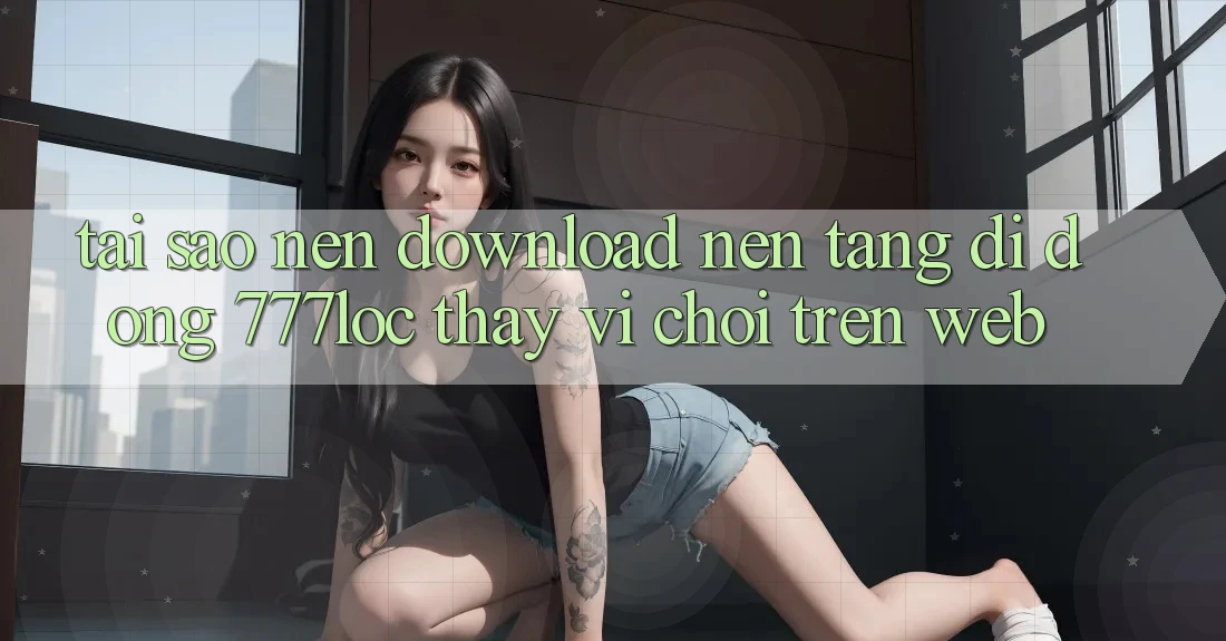 Tại Sao Nên Download Nền tảng di động 777loc Thay Vì Chơi Trên Web? Tại Sao Nên Download Nền tảng di động 777loc Thay Vì Chơi Trên Web?