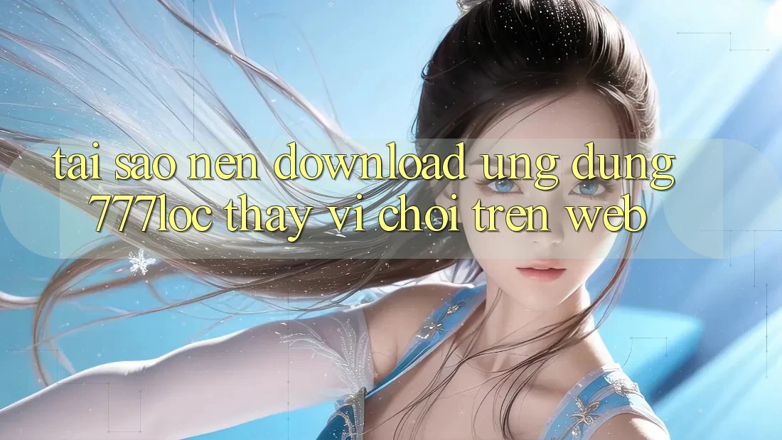 Tại Sao Nên Download Ứng Dụng 777loc Thay Vì Chơi Trên Web?