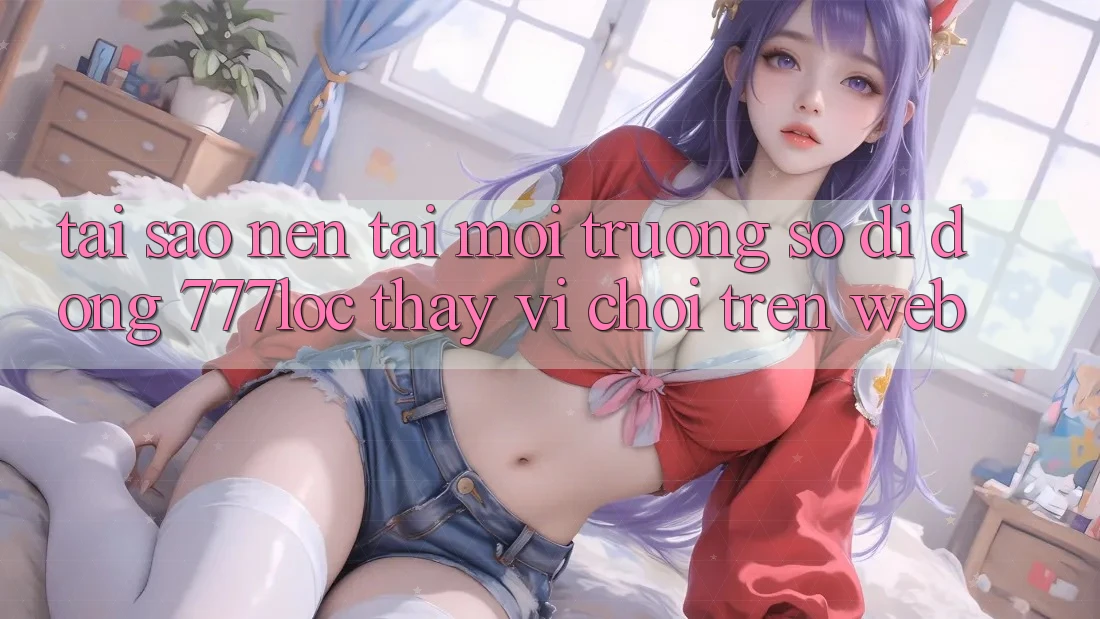 Tại Sao Nên Tải Môi trường số di động 777loc Thay Vì Chơi Trên Web? Tại Sao Nên Tải Môi trường số di động 777loc Thay Vì Chơi Trên Web?