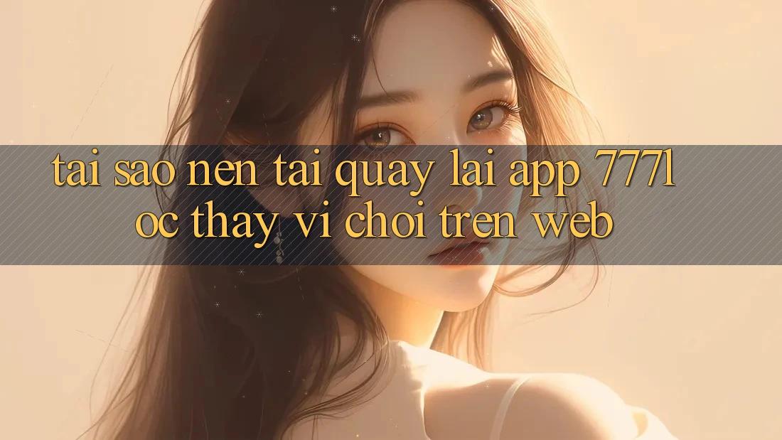 Tại Sao Nên Tải quay lại App 777loc Thay Vì Chơi Trên Web? Tại Sao Nên Tải quay lại App 777loc Thay Vì Chơi Trên Web?