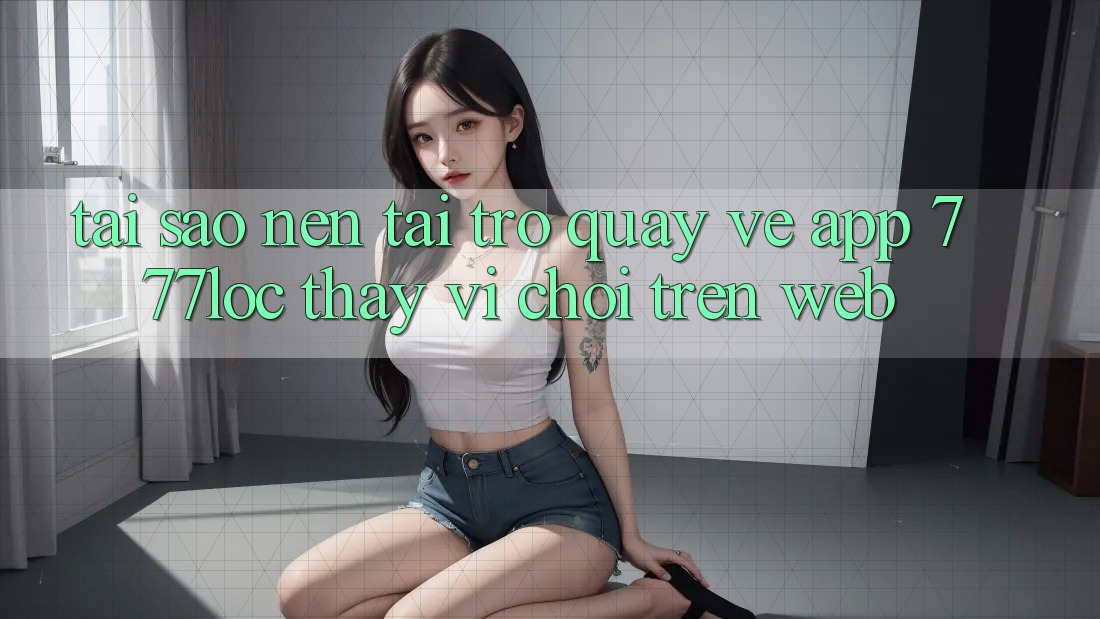 Tại Sao Nên Tải trở quay về App 777loc Thay Vì Chơi Trên Web? Tại Sao Nên Tải trở quay về App 777loc Thay Vì Chơi Trên Web?