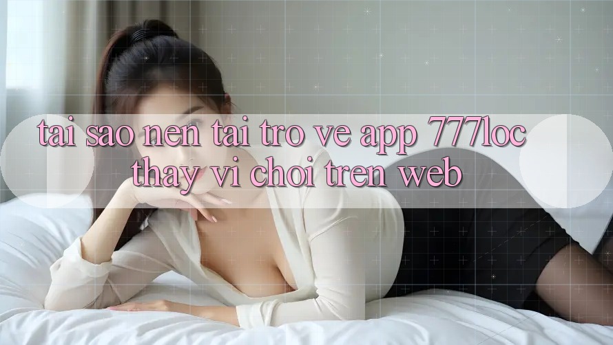 Tại Sao Nên Tải trở về App 777loc Thay Vì Chơi Trên Web?
