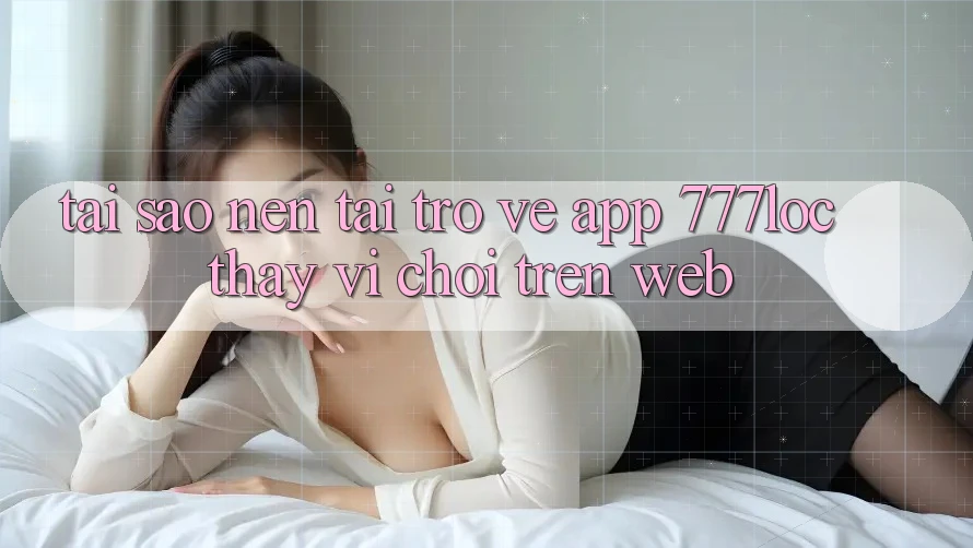 Tại Sao Nên Tải trở về App 777loc Thay Vì Chơi Trên Web? Tại Sao Nên Tải trở về App 777loc Thay Vì Chơi Trên Web?