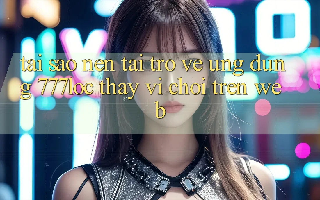 Tại Sao Nên Tải trở về Ứng Dụng 777loc Thay Vì Chơi Trên Web? Tại Sao Nên Tải trở về Ứng Dụng 777loc Thay Vì Chơi Trên Web?