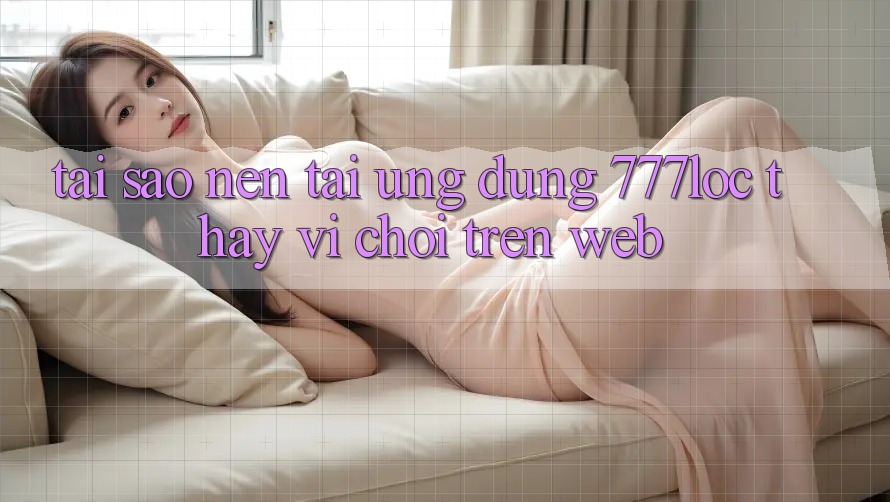 Tại Sao Nên Tải Ứng Dụng 777loc Thay Vì Chơi Trên Web? Tại Sao Nên Tải Ứng Dụng 777loc Thay Vì Chơi Trên Web?