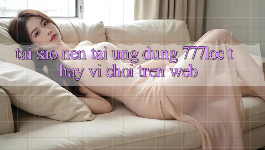 Tại Sao Nên Tải Ứng Dụng 777loc Thay Vì Chơi Trên Web? Tại Sao Nên Tải Ứng Dụng 777loc Thay Vì Chơi Trên Web?