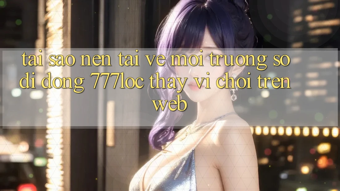 Tại Sao Nên Tải về Môi trường số di động 777loc Thay Vì Chơi Trên Web? Tại Sao Nên Tải về Môi trường số di động 777loc Thay Vì Chơi Trên Web?