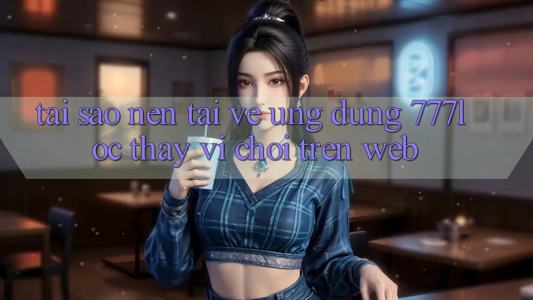 Tại Sao Nên Tải về Ứng Dụng 777loc Thay Vì Chơi Trên Web?