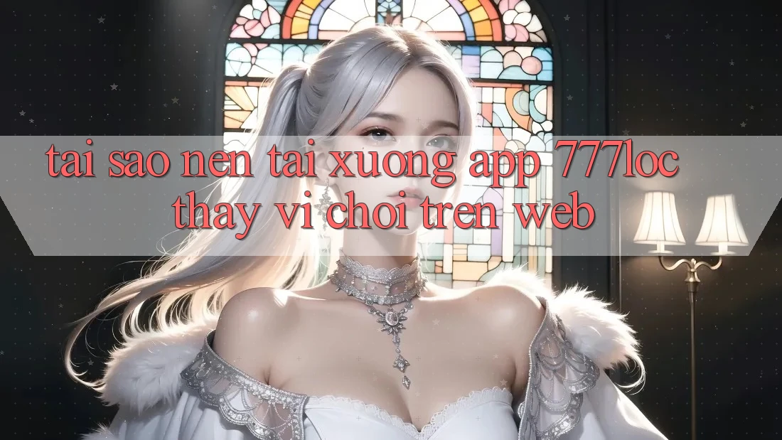 Tại Sao Nên Tải xuống App 777loc Thay Vì Chơi Trên Web?