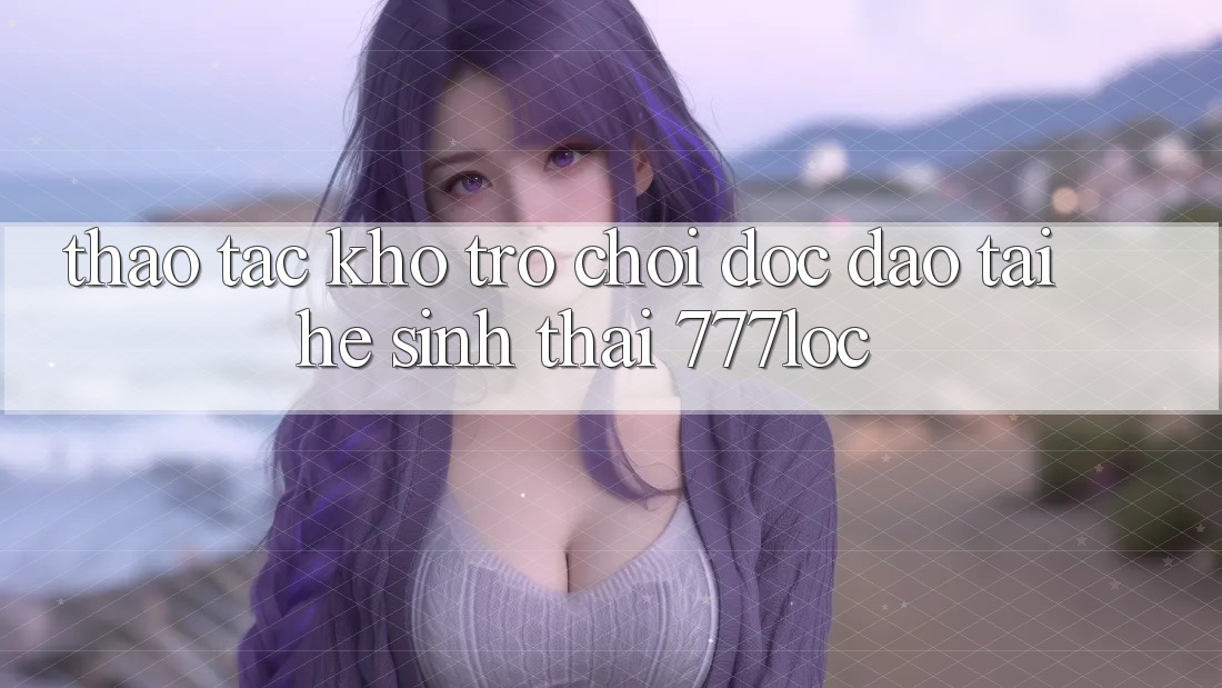 Thao tác Kho Trò chơi Độc Đáo Tại Hệ Sinh Thái 777loc Thao tác Kho Trò chơi Độc Đáo Tại Hệ Sinh Thái 777loc