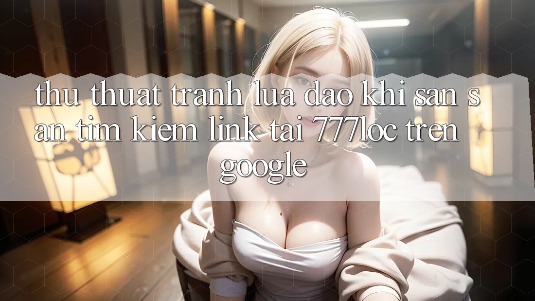 Thủ thuật Tránh Lừa Đảo Khi Săn săn tìm kiếm Link Tải 777loc Trên Google