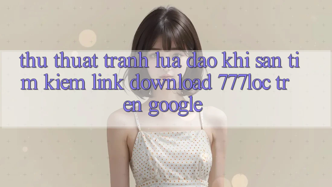 Thủ thuật Tránh Lừa Đảo Khi Săn tìm Kiếm Link Download 777loc Trên Google