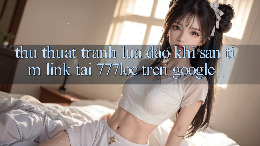 Thủ thuật Tránh Lừa Đảo Khi Săn tìm Link Tải 777loc Trên Google