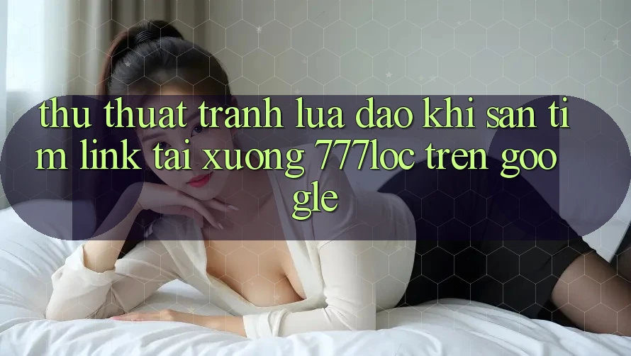 Thủ thuật Tránh Lừa Đảo Khi Săn tìm Link Tải xuống 777loc Trên Google Thủ thuật Tránh Lừa Đảo Khi Săn tìm Link Tải xuống 777loc Trên Google