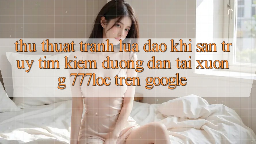 Thủ thuật Tránh Lừa Đảo Khi Săn truy tìm Kiếm Đường dẫn Tải xuống 777loc Trên Google Thủ thuật Tránh Lừa Đảo Khi Săn truy tìm Kiếm Đường dẫn Tải xuống 777loc Trên Google