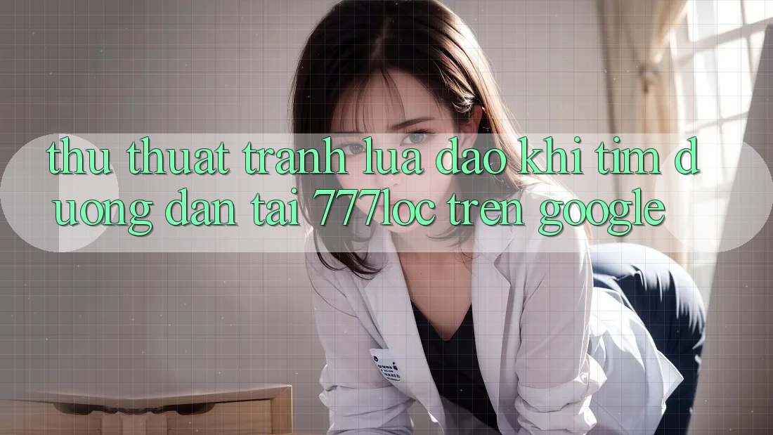 Thủ thuật Tránh Lừa Đảo Khi Tìm Đường dẫn Tải 777loc Trên Google