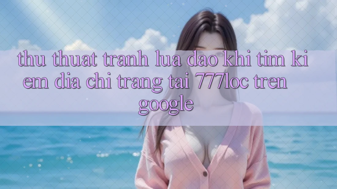 Thủ thuật Tránh Lừa Đảo Khi Tìm Kiếm Địa chỉ trang Tải 777loc Trên Google