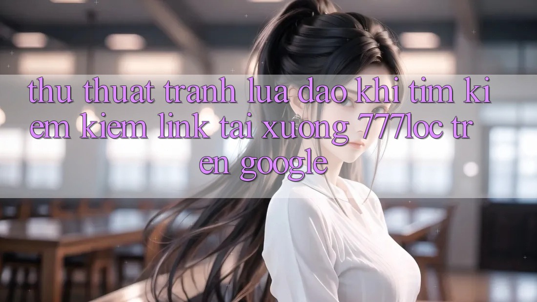 Thủ thuật Tránh Lừa Đảo Khi Tìm kiếm Kiếm Link Tải xuống 777loc Trên Google