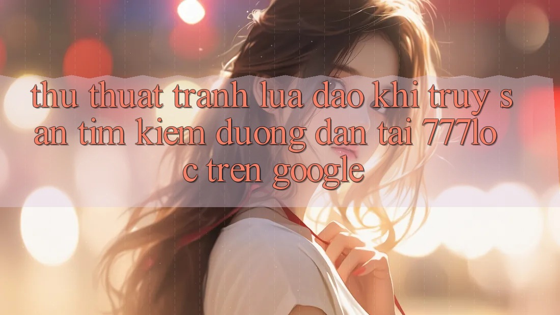 Thủ thuật Tránh Lừa Đảo Khi Truy săn tìm Kiếm Đường dẫn Tải 777loc Trên Google