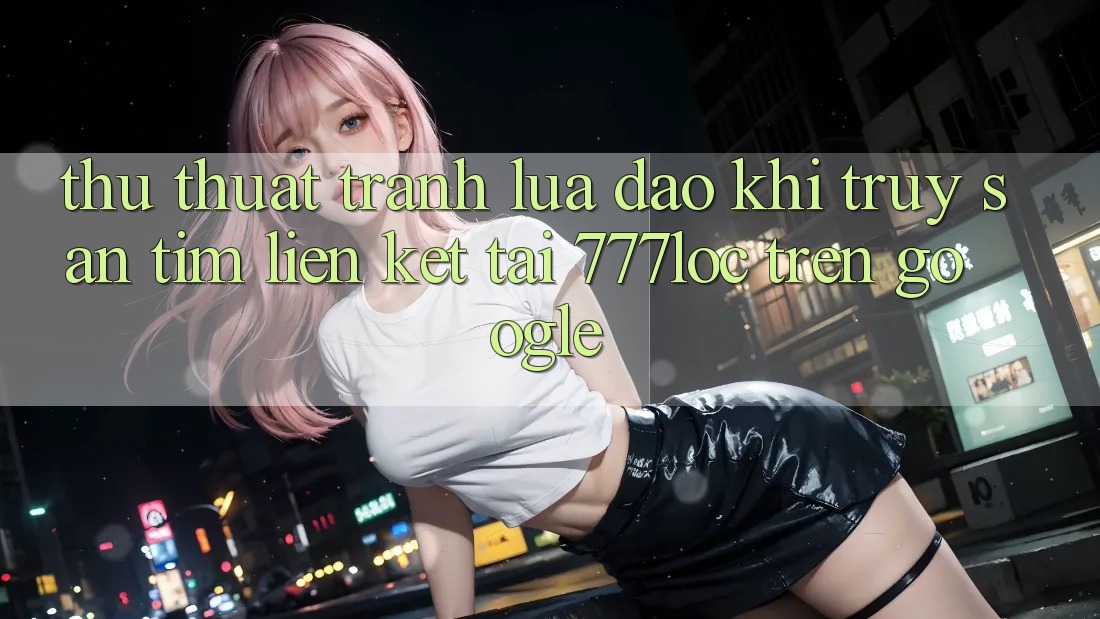 Thủ thuật Tránh Lừa Đảo Khi Truy săn tìm Liên kết Tải 777loc Trên Google