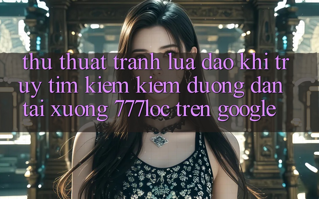 Thủ thuật Tránh Lừa Đảo Khi Truy tìm kiếm Kiếm Đường dẫn Tải xuống 777loc Trên Google