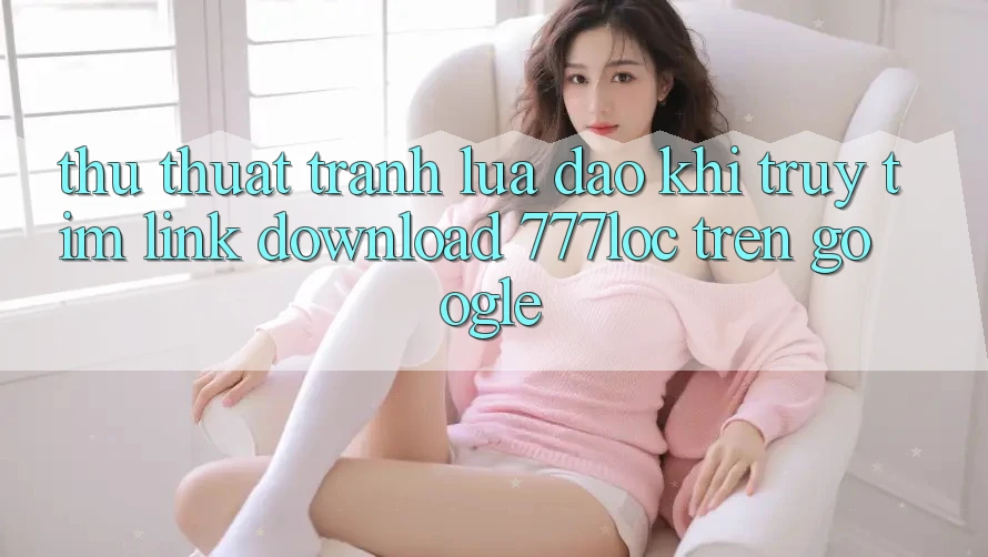 Thủ thuật Tránh Lừa Đảo Khi Truy tìm Link Download 777loc Trên Google Thủ thuật Tránh Lừa Đảo Khi Truy tìm Link Download 777loc Trên Google