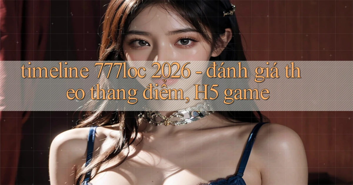 timeline 777loc 2026   đánh giá theo thang điểm, H5 game