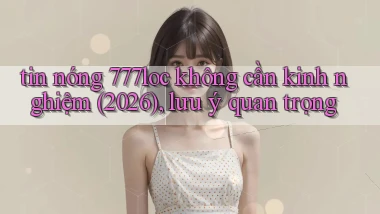 tin nóng 777loc không cần kinh nghiệm (2026), lưu ý quan trọng