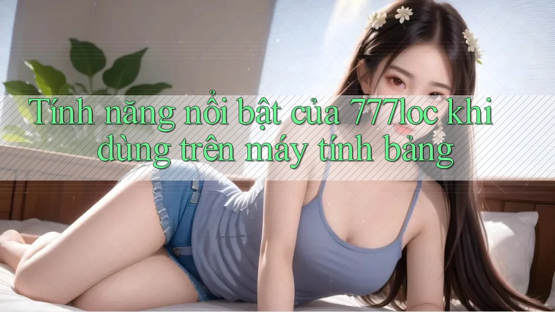 Tính năng nổi bật của 777loc khi dùng trên máy tính bảng