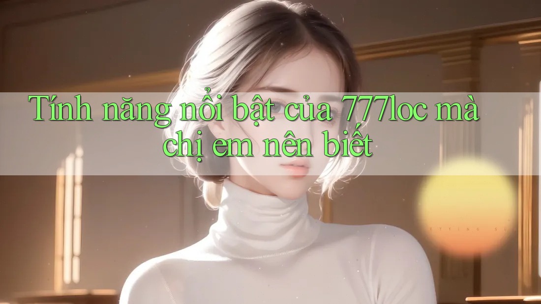 Tính năng nổi bật của 777loc mà chị em nên biết Tính năng nổi bật của 777loc mà chị em nên biết