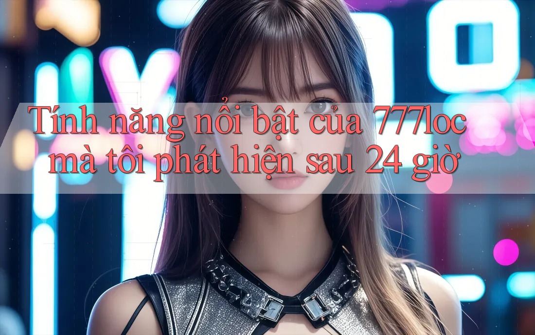 Tính năng nổi bật của 777loc mà tôi phát hiện sau 24 giờ
