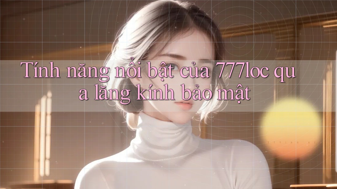 Tính năng nổi bật của 777loc qua lăng kính bảo mật Tính năng nổi bật của 777loc qua lăng kính bảo mật