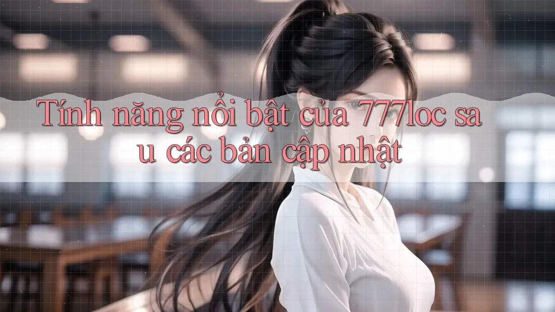 Tính năng nổi bật của 777loc sau các bản cập nhật