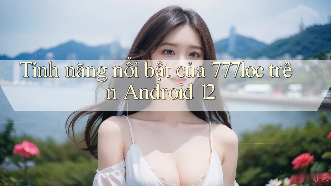 Tính năng nổi bật của 777loc trên Android 12