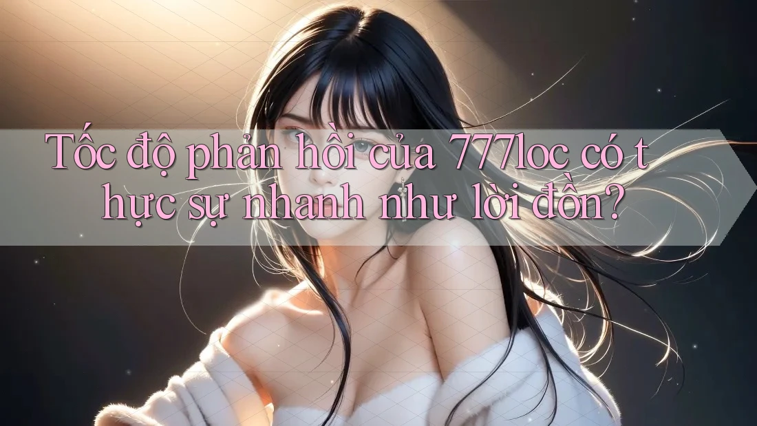 Tốc độ phản hồi của 777loc có thực sự nhanh như lời đồn?