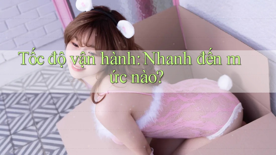 Tốc độ vận hành: Nhanh đến mức nào? Tốc độ vận hành: Nhanh đến mức nào?