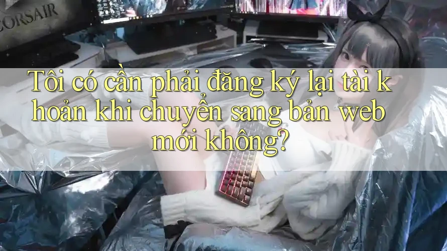Tôi có cần phải đăng ký lại tài khoản khi chuyển sang bản web mới không?