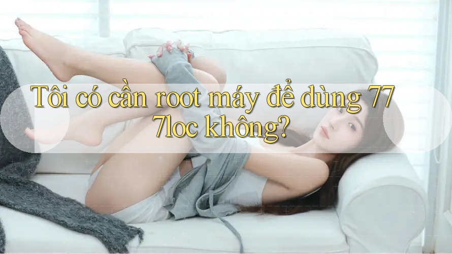 Tôi có cần root máy để dùng 777loc không?