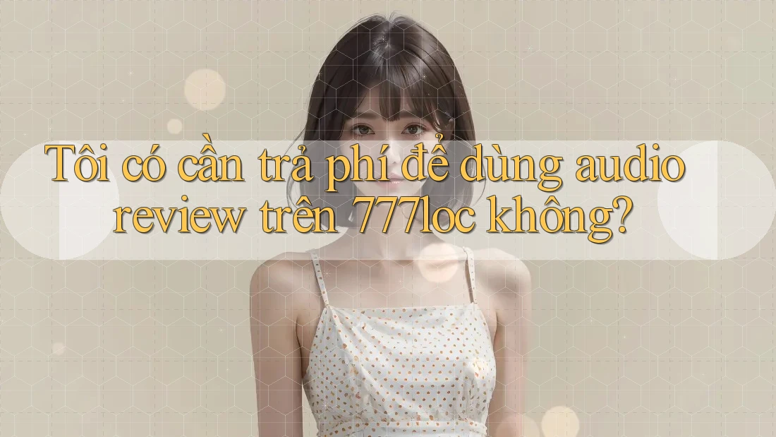 Tôi có cần trả phí để dùng audio review trên 777loc không? Tôi có cần trả phí để dùng audio review trên 777loc không?