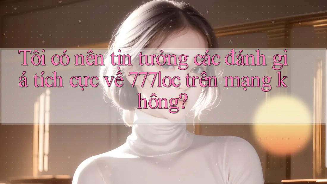 Tôi có nên tin tưởng các đánh giá tích cực về 777loc trên mạng không?