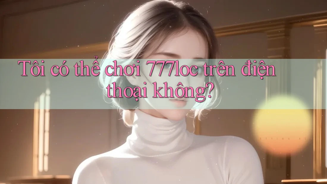 Tôi có thể chơi 777loc trên điện thoại không? Tôi có thể chơi 777loc trên điện thoại không?