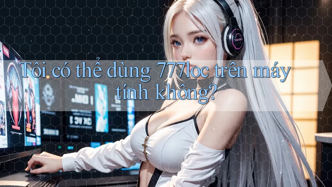 Tôi có thể dùng 777loc trên máy tính không? Tôi có thể dùng 777loc trên máy tính không?