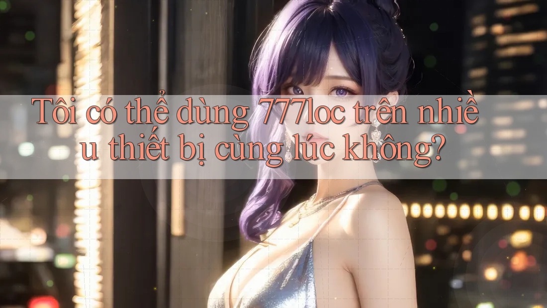 Tôi có thể dùng 777loc trên nhiều thiết bị cùng lúc không? Tôi có thể dùng 777loc trên nhiều thiết bị cùng lúc không?