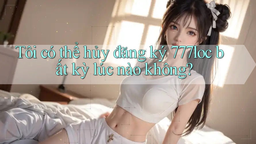 Tôi có thể hủy đăng ký 777loc bất kỳ lúc nào không? Tôi có thể hủy đăng ký 777loc bất kỳ lúc nào không?