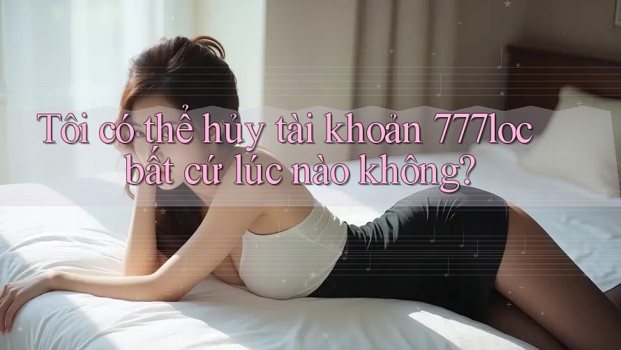 Tôi có thể hủy tài khoản 777loc bất cứ lúc nào không? Tôi có thể hủy tài khoản 777loc bất cứ lúc nào không?